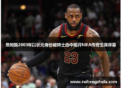 詹姆斯2003年以状元身份被骑士选中揭开NBA传奇生涯序幕